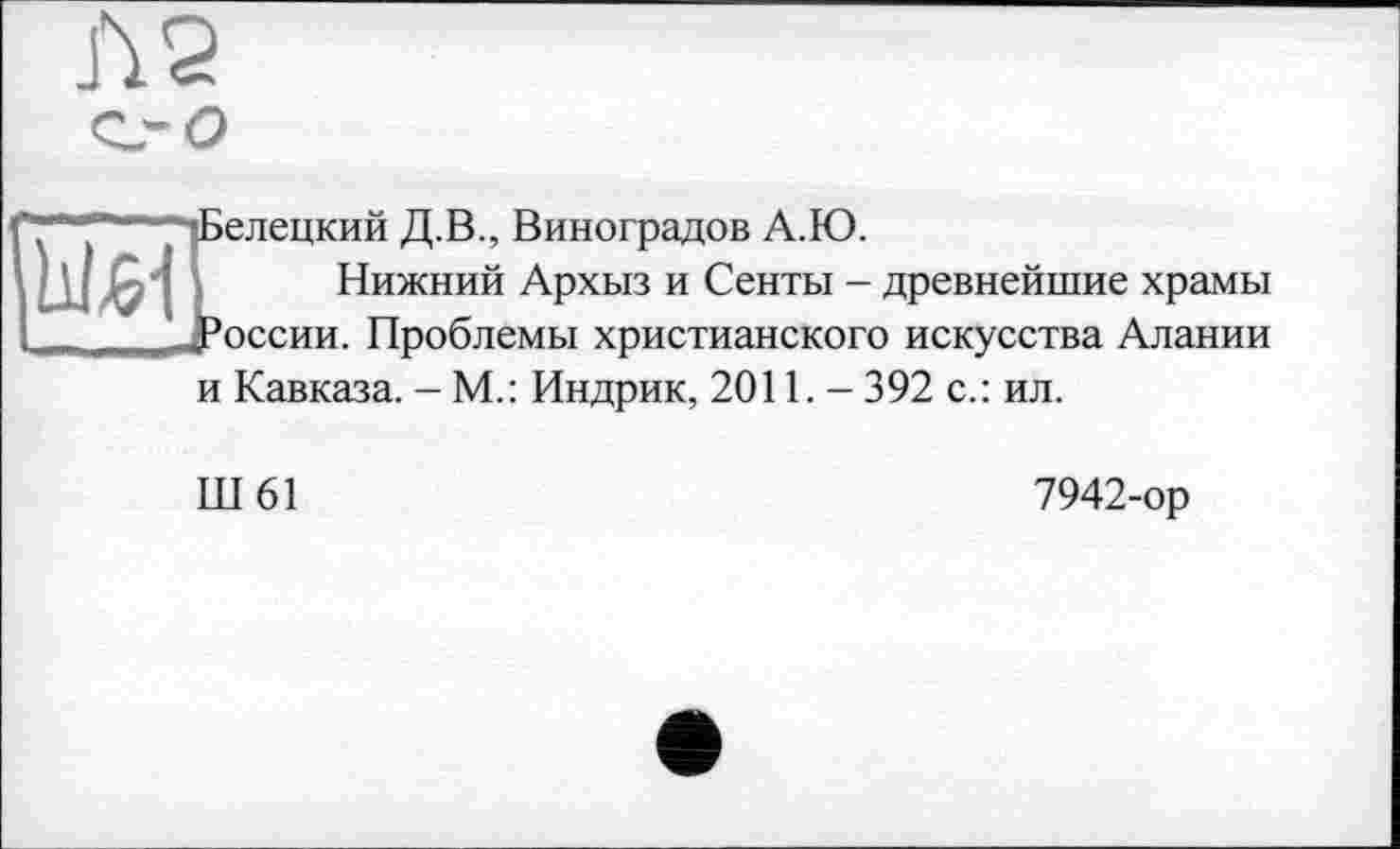 ﻿Л 2 с,- о
И
елецкий Д.В., Виноградов А.Ю.
Нижний Архыз и Сенты - древнейшие храмы оссии. Проблемы христианского искусства Алании
и Кавказа. - М.: Индрик, 2011. - 392 с.: ил.
Ш61
7942-ор